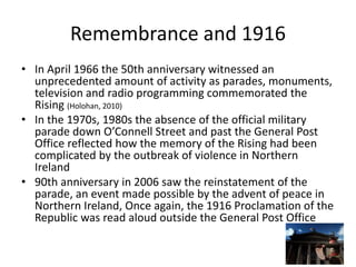 Remembrance and 1916
• In April 1966 the 50th anniversary witnessed an
unprecedented amount of activity as parades, monuments,
television and radio programming commemorated the
Rising (Holohan, 2010)
• In the 1970s, 1980s the absence of the official military
parade down O’Connell Street and past the General Post
Office reflected how the memory of the Rising had been
complicated by the outbreak of violence in Northern
Ireland
• 90th anniversary in 2006 saw the reinstatement of the
parade, an event made possible by the advent of peace in
Northern Ireland, Once again, the 1916 Proclamation of the
Republic was read aloud outside the General Post Office
 