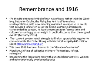 Remembrance and 1916
• “As the pre-eminent symbol of Irish nationhood rather than the week-
long battle for Dublin, the Rising has lent itself to endless
reinterpretation, with new meanings ascribed in response to events
that occurred long after 1916; the Rising, as Pearse anticipated,
transcended its context, its iconic representation ‘across time and
cultures’ assuming greater weight in public discourse than the original
event.” (McGarry, 2016)
• The current government’s struggle to find an appropriate register to
commemorate the Easter Rising with historical integrity-€46 million
spent http://www.ireland.ie/
• This time 1916 has been framed in the “decade of centuries”
• Pluralism, shifting of collective memory “Remember, reflect,
reimagine”
• broadening the focus from men with guns to labour activists, women
and other previously overlooked groups
 