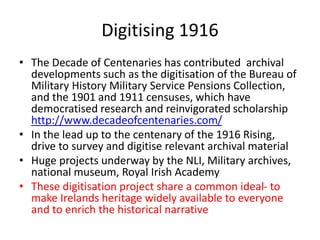 Digitising 1916
• The Decade of Centenaries has contributed archival
developments such as the digitisation of the Bureau of
Military History Military Service Pensions Collection,
and the 1901 and 1911 censuses, which have
democratised research and reinvigorated scholarship
http://www.decadeofcentenaries.com/
• In the lead up to the centenary of the 1916 Rising,
drive to survey and digitise relevant archival material
• Huge projects underway by the NLI, Military archives,
national museum, Royal Irish Academy
• These digitisation project share a common ideal- to
make Irelands heritage widely available to everyone
and to enrich the historical narrative
 