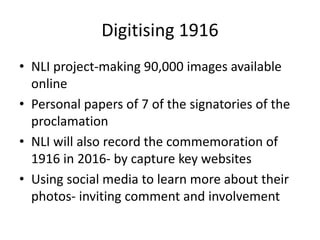Digitising 1916
• NLI project-making 90,000 images available
online
• Personal papers of 7 of the signatories of the
proclamation
• NLI will also record the commemoration of
1916 in 2016- by capture key websites
• Using social media to learn more about their
photos- inviting comment and involvement
 