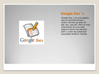 Google Doc´s
Google Doc´s es una pagina
que no permite enviar y
recibir correos ya sean en
pdf, doc ,exe,etc. Pero lo mas
interesante es q en esta
pagina mismo nos permite
abrir y crear las extensión
expuestas anterior mentes