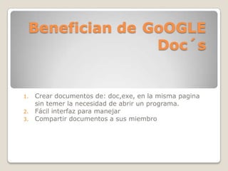 Benefician de GoOGLE
Doc´s
1. Crear documentos de: doc,exe, en la misma pagina
sin temer la necesidad de abrir un programa.
2. Fácil interfaz para manejar
3. Compartir documentos a sus miembro