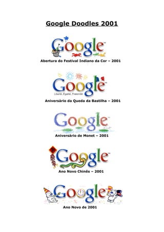 Google Doodles 2001




Abertura do Festival Indiano da Cor – 2001




  Aniversário da Queda da Bastilha – 2001




       Aniversário de Monet – 2001




         Ano Novo Chinês – 2001




           Ano Novo de 2001
 