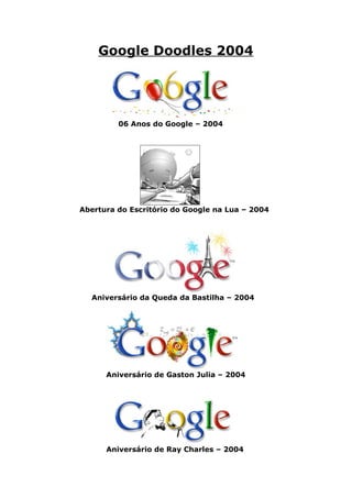 Google Doodles 2004




         06 Anos do Google – 2004




Abertura do Escritório do Google na Lua – 2004




  Aniversário da Queda da Bastilha – 2004




      Aniversário de Gaston Julia – 2004




      Aniversário de Ray Charles – 2004
 