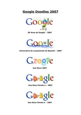 Google Doodles 2007




        09 Anos do Google – 2007




Aniversário de Lançamento do Sputnik – 2007




             Ano Novo 2007




         Ano Novo Chinês a – 2007




        Ano Novo Chinês b – 2007
 