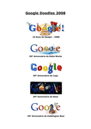 Google Doodles 2008




    10 Anos do Google – 2008




 50º Aniversário da Delta Works




     50º Aniversário da Lego




     50º Aniversário da Nasa




50º Aniversário de Paddington Bear
 