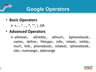 Google Operators 
• Basic Operators 
 +, -, ~ , ., *, “”, |, OR 
• Advanced Operators 
 allintext:, allintitle:, allinurl:, bphonebook:, 
cache:, define:, filetype:, info:, intext:, intitle:, 
inurl:, link:, phonebook:, related:, rphonebook:, 
site:, numrange:, daterange 
 