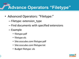 Advance Operators “Filetype” 
• Advanced Operators: “Filetype:” 
– Filetype: extension_type 
– Find documents with specified extensions 
– Example 
• filetype:pdf 
• filetype:xls 
• Site:osscube.com filetype:pdf 
• Site:osscube.com filetype:txt 
• Budget filetype: xls 
 