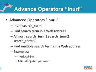 Advance Operators “Inurl” 
• Advanced Operators “Inurl:” 
– Inurl: search_term 
– Find search term in a Web address 
– Allinurl: search_term1 search_term2 
search_term3 
– Find multiple search terms in a Web address 
– Examples: 
• Inurl: cgi-bin 
• Allinurl: cgi-bin password 
 
