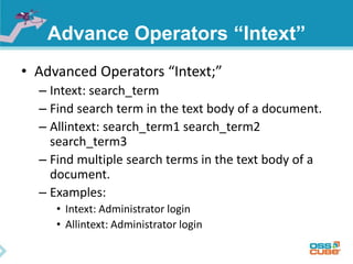 Advance Operators “Intext” 
• Advanced Operators “Intext;” 
– Intext: search_term 
– Find search term in the text body of a document. 
– Allintext: search_term1 search_term2 
search_term3 
– Find multiple search terms in the text body of a 
document. 
– Examples: 
• Intext: Administrator login 
• Allintext: Administrator login 
 