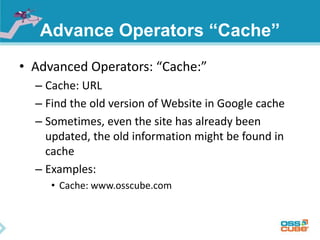 Advance Operators “Cache” 
• Advanced Operators: “Cache:” 
– Cache: URL 
– Find the old version of Website in Google cache 
– Sometimes, even the site has already been 
updated, the old information might be found in 
cache 
– Examples: 
• Cache: www.osscube.com 
 