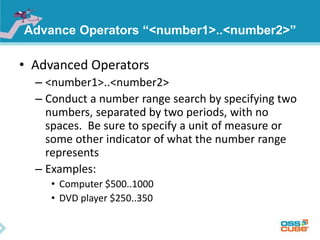 Advance Operators “<number1>..<number2>” 
• Advanced Operators 
– <number1>..<number2> 
– Conduct a number range search by specifying two 
numbers, separated by two periods, with no 
spaces. Be sure to specify a unit of measure or 
some other indicator of what the number range 
represents 
– Examples: 
• Computer $500..1000 
• DVD player $250..350 
 