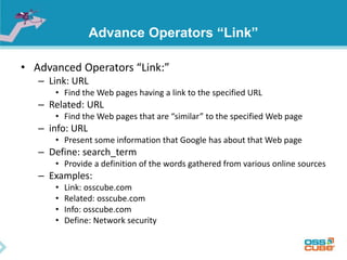 Advance Operators “Link” 
• Advanced Operators “Link:” 
– Link: URL 
• Find the Web pages having a link to the specified URL 
– Related: URL 
• Find the Web pages that are “similar” to the specified Web page 
– info: URL 
• Present some information that Google has about that Web page 
– Define: search_term 
• Provide a definition of the words gathered from various online sources 
– Examples: 
• Link: osscube.com 
• Related: osscube.com 
• Info: osscube.com 
• Define: Network security 
 