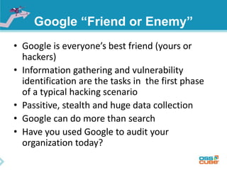 Google “Friend or Enemy” 
• Google is everyone’s best friend (yours or 
hackers) 
• Information gathering and vulnerability 
identification are the tasks in the first phase 
of a typical hacking scenario 
• Passitive, stealth and huge data collection 
• Google can do more than search 
• Have you used Google to audit your 
organization today? 
 