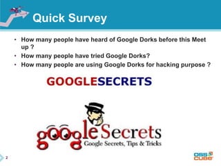 2 
Quick Survey 
• How many people have heard of Google Dorks before this Meet 
up ? 
• How many people have tried Google Dorks? 
• How many people are using Google Dorks for hacking purpose ? 
 