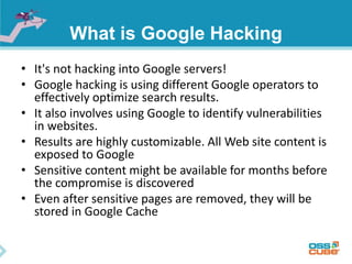 What is Google Hacking 
• It's not hacking into Google servers! 
• Google hacking is using different Google operators to 
effectively optimize search results. 
• It also involves using Google to identify vulnerabilities 
in websites. 
• Results are highly customizable. All Web site content is 
exposed to Google 
• Sensitive content might be available for months before 
the compromise is discovered 
• Even after sensitive pages are removed, they will be 
stored in Google Cache 
 