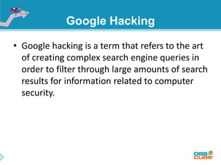 Google Hacking 
• Google hacking is a term that refers to the art 
of creating complex search engine queries in 
order to filter through large amounts of search 
results for information related to computer 
security. 
 