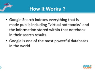 How it Works ? 
• Google Search indexes everything that is 
made public including “virtual notebooks” and 
the information stored within that notebook 
in their search results. 
• Google is one of the most powerful databases 
in the world 
 