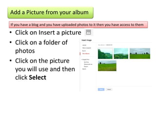 Add a Picture from your album
If you have a blog and you have uploaded photos to it then you have access to them

• Click on Insert a picture
• Click on a folder of
  photos
• Click on the picture
  you will use and then
  click Select
 