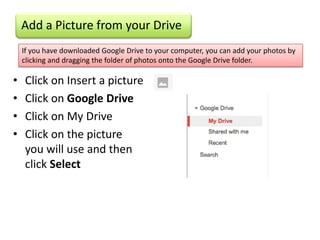 Add a Picture from your Drive
    If you have downloaded Google Drive to your computer, you can add your photos by
    clicking and dragging the folder of photos onto the Google Drive folder.

•   Click on Insert a picture
•   Click on Google Drive
•   Click on My Drive
•   Click on the picture
    you will use and then
    click Select
 