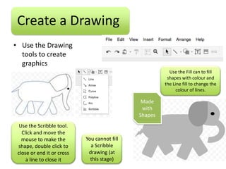 Create a Drawing
• Use the Drawing
  tools to create
  graphics
                                                         Use the Fill can to fill
                                                        shapes with colour and
                                                       the Line fill to change the
                                                             colour of lines.

                                               Made
                                               with
                                              Shapes
  Use the Scribble tool.
   Click and move the
   mouse to make the        You cannot fill
 shape, double click to       a Scribble
 close or end it or cross    drawing (at
     a line to close it       this stage)
 