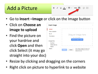 Add a Picture
• Go to Insert –Image or click on the Image button
• Click on Choose an
  image to upload
• Find the picture on
  your hardrive and
  click Open and then
  click Select (it may go
  straight into your doc)
• Resize by clicking and dragging on the corners
• Right click on picture to hyperlink to a website
 