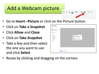Add a Webcam picture

• Go to Insert –Picture or click on the Picture button
• Click on Take a Snapshot
• Click Allow and Close
• Click on Take Snapshot
• Take a few and then select
  the one you want to use
  and click Select
• Resize by clicking and dragging on the corners
 