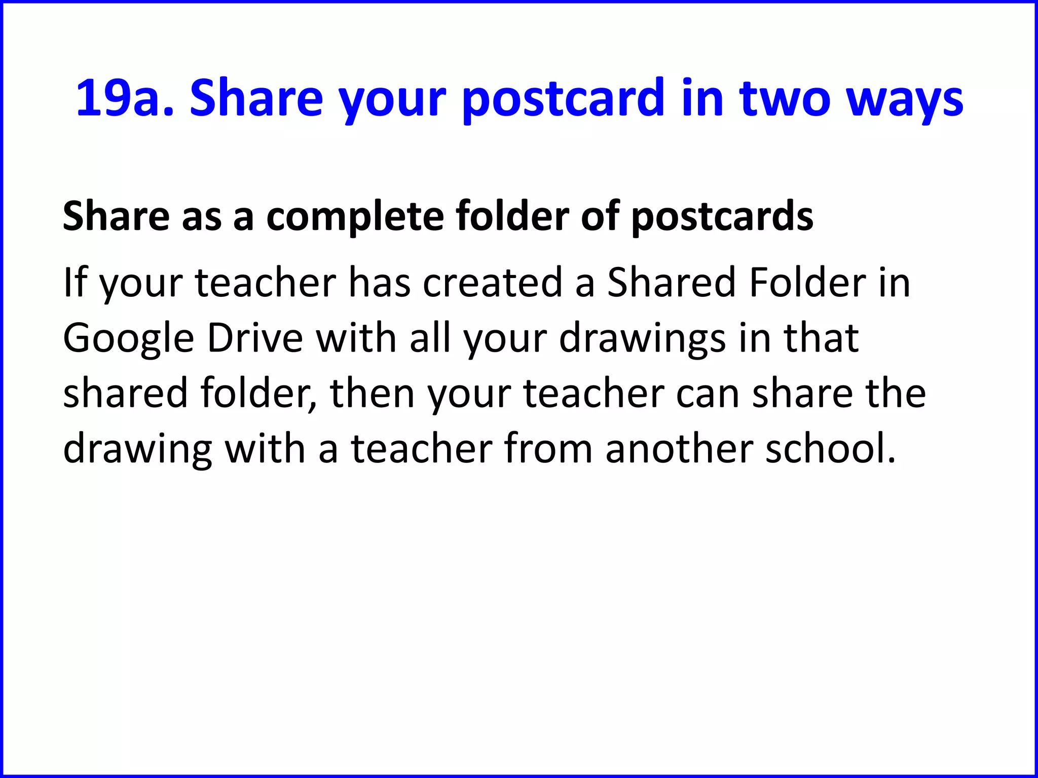 19a. Share your postcard in two ways
Share as a complete folder of postcards
If your teacher has created a Shared Folder in
Google Drive with all your drawings in that
shared folder, then your teacher can share the
drawing with a teacher from another school.
 