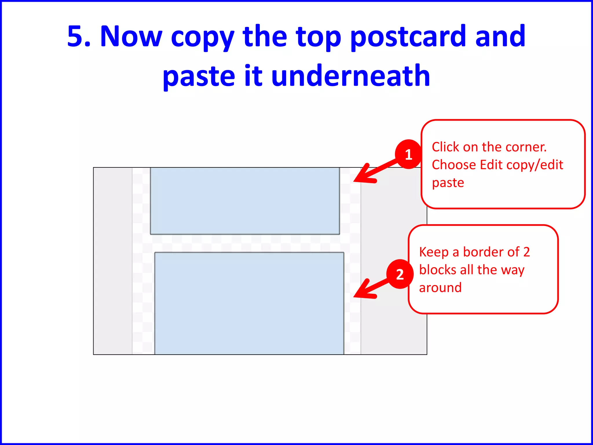 5. Now copy the top postcard and
paste it underneath
Click on the corner.
Choose Edit copy/edit
paste
Keep a border of 2
blocks all the way
around
1
2
 