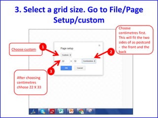 3. Select a grid size. Go to File/Page
Setup/custom
Choose
centimetres first.
This will fit the two
sides of as postcard
- the front and the
back
Choose custom
1
2
3
After choosing
centimetres
chhose 22 X 33
 