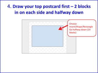4. Draw your top postcard first – 2 blocks
in on each side and halfway down
Choose
Insert/Shape/Rectangle
Go halfway down (14
blocks)
 