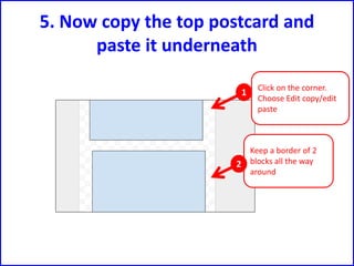 5. Now copy the top postcard and
paste it underneath
Click on the corner.
Choose Edit copy/edit
paste
Keep a border of 2
blocks all the way
around
1
2
 