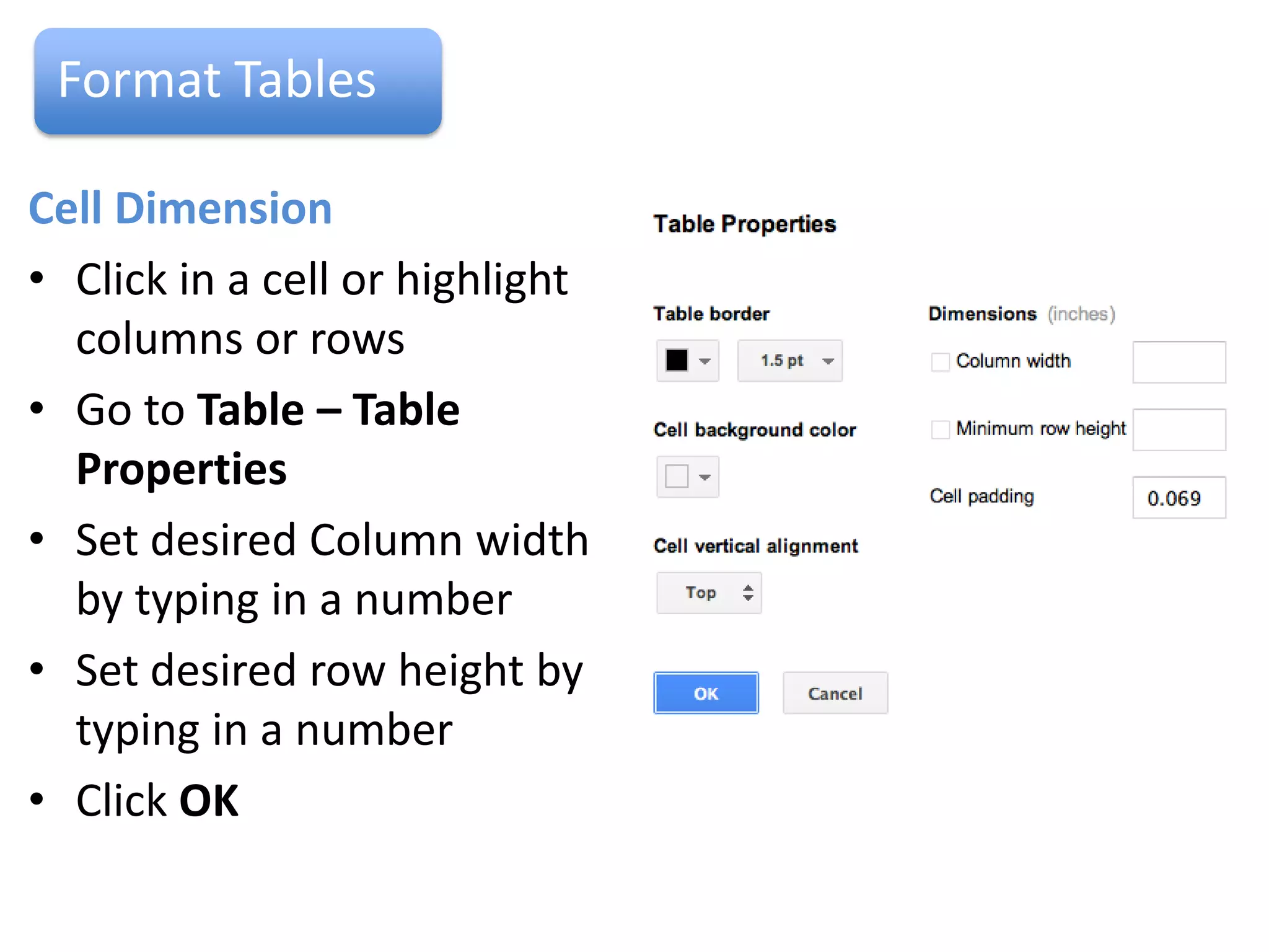 Format Tables

Border Colours
• Click in a cell
• Go to Table –Table
  Properties
• Under Table Border select
  a colour and line width,
  click OK
Cell Colours
• Highlight the cells to be
  coloured
• Go to Table – Table Properties
• Click on Cell Background Colour, select a colour
• Click on OK
 
