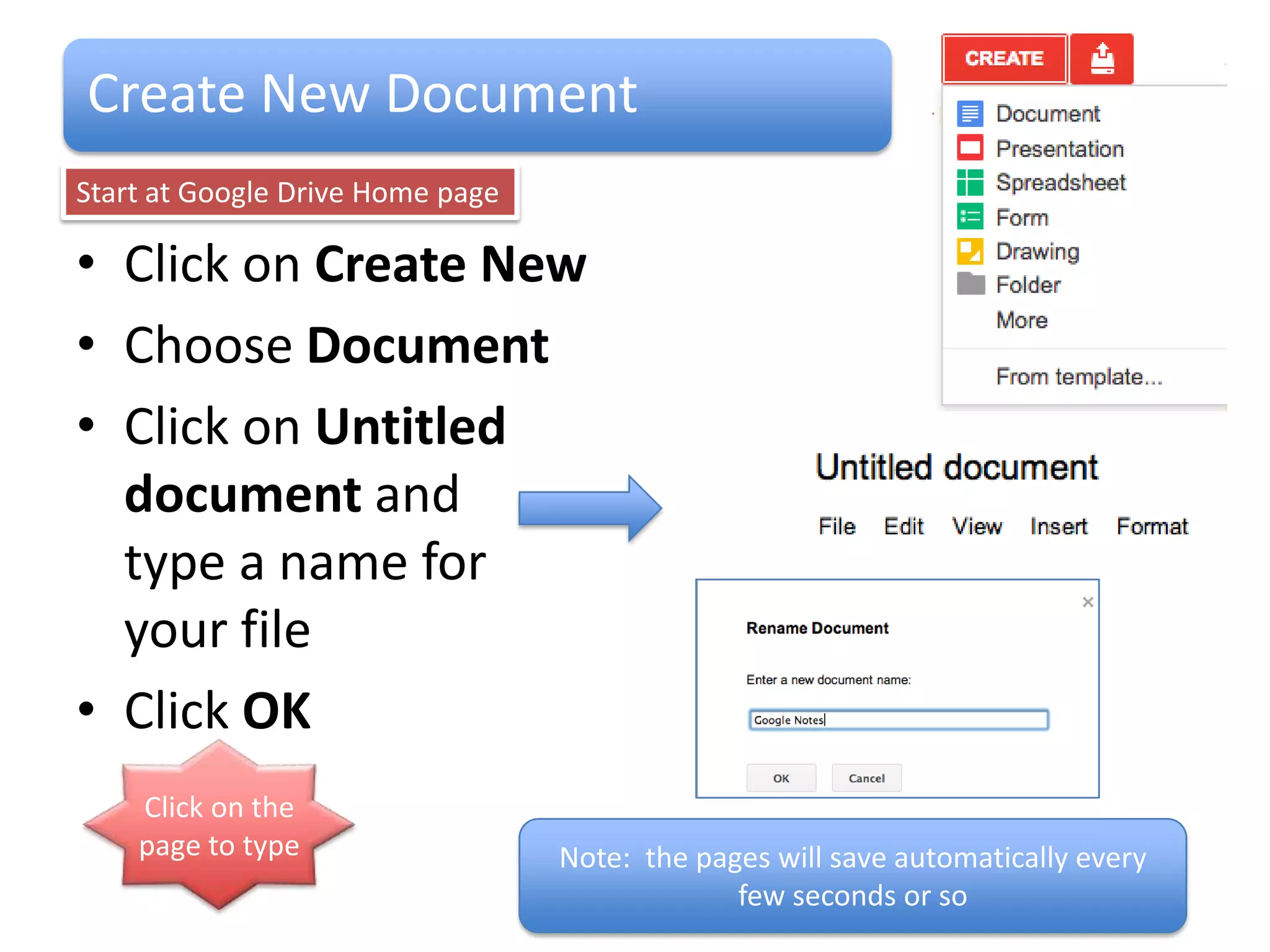 Create New Document
Start at Google Drive Home page

• Click on Create
• Choose Document
• Click on Untitled
  document and
  type a name for
  your file
• Click OK
    Click on the
    page to type                  Note: the pages will save automatically every
                                               few seconds or so
 