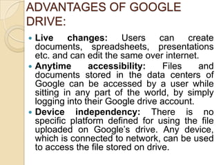 ADVANTAGES OF GOOGLE
DRIVE:
 Live     changes: Users         can    create
  documents, spreadsheets, presentations
  etc. and can edit the same over internet.
 Anytime       accessibility:     Files    and
  documents stored in the data centers of
  Google can be accessed by a user while
  sitting in any part of the world, by simply
  logging into their Google drive account.
 Device independency: There is no
  specific platform defined for using the file
  uploaded on Google’s drive. Any device,
  which is connected to network, can be used
  to access the file stored on drive.
 