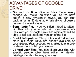 ADVANTAGES OF GOOGLE
DRIVE:
 Go back in time: Google Drive tracks every
  change you make—so when you hit the save
  button, a new revision is saved. You can look
  back as far as 30 days automatically, or choose a
  revision to save forever.
 Send large files: Now you don’t need to attach
  big files with your emails. You can send/share
  files from your Google Drive and recipients will be
  able to access the same version of the file.
 Social Integration: The photos and videos you
  store in Google Drive are directly available on
  your Google Plus account. All it takes is one click
  to share them within your circles.
 Control your files: You can share your files with
  specific people, give them editing or viewing
  privileges to files the way you wan
 