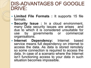 DIS-ADVANTAGES OF GOOGLE
DRIVE:
 Limited File Formats : It supports 15 file
  formats.
 Security Issue : In a cloud environment,
  many Data security issues are arises and
  due to which it is considered unsuitable for
  use by governments or commercial
  organisations.
 Internet     Dependency: Internet based
  service means full dependency on internet to
  access the data. As data is stored remotely
  so some connection is required to access the
  data. In case of a scenario where the Internet
  isn’t functioning access to your data in such
  situation becomes impossible.
 