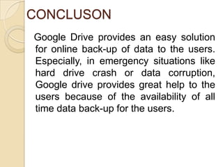 CONCLUSON
Google Drive provides an easy solution
for online back-up of data to the users.
Especially, in emergency situations like
hard drive crash or data corruption,
Google drive provides great help to the
users because of the availability of all
time data back-up for the users.
 