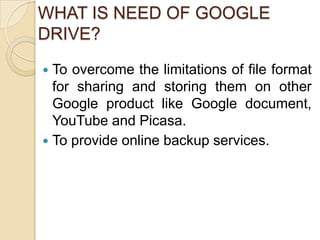 WHAT IS NEED OF GOOGLE
DRIVE?
 To overcome the limitations of file format
  for sharing and storing them on other
  Google product like Google document,
  YouTube and Picasa.
 To provide online backup services.
 