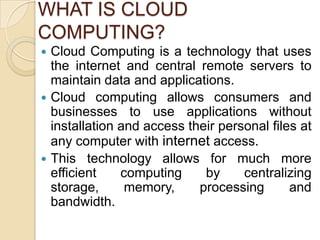 WHAT IS CLOUD
COMPUTING?
 Cloud Computing is a technology that uses
  the internet and central remote servers to
  maintain data and applications.
 Cloud computing allows consumers and
  businesses to use applications without
  installation and access their personal files at
  any computer with internet access.
 This technology allows for much more
  efficient    computing     by     centralizing
  storage,      memory,     processing       and
  bandwidth.
 