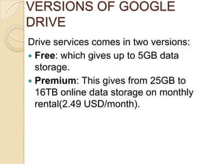 VERSIONS OF GOOGLE
DRIVE
Drive services comes in two versions:
 Free: which gives up to 5GB data
  storage.
 Premium: This gives from 25GB to
  16TB online data storage on monthly
  rental(2.49 USD/month).
 