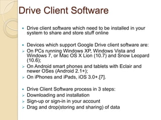 Drive Client Software
   Drive client software which need to be installed in your
    system to share and store stuff online

 Devices which support Google Drive client software are:
 On PCs running Windows XP, Windows Vista and
  Windows 7, or Mac OS X Lion (10.7) and Snow Leopard
  (10.6);
 On Android smart phones and tablets with Eclair and
  newer OSes (Android 2.1+);
 On iPhones and iPads, iOS 3.0+.[7].


 Drive Client Software process in 3 steps:
 Downloading and installation
 Sign-up or sign-in in your account
 Drag and drop(storing and sharing) of data
 