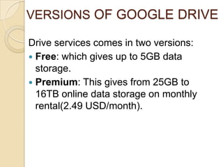 VERSIONS OF GOOGLE DRIVE

Drive services comes in two versions:
 Free: which gives up to 5GB data
  storage.
 Premium: T...