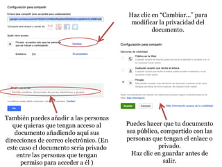 Haz clic en “Cambiar…” para
                                          modificar la privacidad del
                                                  documento.




También puedes añadir a las personas
   que quieras que tengan acceso al      Puedes hacer que tu documento
    documento añadiendo aquí sus         sea público, compartido con las
direcciones de correo electrónico. (En   personas que tengan el enlace o
 este caso el documento sería privado                privado.
     entre las personas que tengan         Haz clic en guardar antes de
      permiso para acceder a él )                      salir.
 