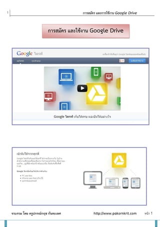 1                                                                     การสมัคร และการใช้งาน Google Drive

    Google Drive ตามลาดับและ Tips บางอย่างเพิ่มเติม

    อันดับแรกให้ไปที่                                การสมัคร และใช้งาน Google Drive
     https://www.drive.google.com/start#home




    หมายเหตุ ต้องสมัครเป็ นสมาชิก gmail.com ก่อน จึงจะสมัครขอใช้งาน

    จะลงชื่อใช้งานเลย หรื อดูรายละเอียดต่าง ๆ หน้าต่อมา




    รวบรวม โดย ครูปกรณ์กฤช กันทะเลศ                                         http://www.pakornkrit.com      หน้า 1
 