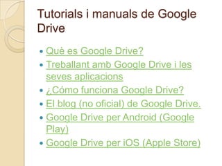 Tutorials i manuals de Google
Drive
 Què es Google Drive?
 Treballant amb Google Drive i les
seves aplicacions
 ¿Cómo funciona Google Drive?
 El blog (no oficial) de Google Drive.
 Google Drive per Android (Google
Play)
 Google Drive per iOS (Apple Store)
 