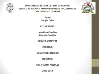 UNIVERSIDAD ESTATAL DEL SUR DE MANABI
UNIDAD ACADÉMICA ADMINISTRATIVAS Y ECONÓMICAS
CONTABILIDAD GENERAL
Tema:
Google Drive
ESTUDIANTES:
Jonathan Cevallos
Ricardo Cevallos
PRIMER SEMESTRE
CARRERA:
COMERCIO EXTERIOR
DOCENTE:
ING. HECTOR ANZULES
2013-2014
 