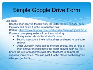 Simple Google Drive Form
Lab Work:
• Use the short story in the lab work file folder (嫦娥奔月.docx) copy
the story and paste it in the introduction box.
• DB link: https://www.dropbox.com/sh/ahxtm7oo9k24qpj/qjFpDEkBs8
• Create six sample questions from the short story
• First question should be student‟s name.
• Second question is the email address and need to be shore
answer.
• Other Question types can be multiple choice, true or false or
short answer (need to have the exact answer such as 屈原)
• Share the live form address with other teachers to answer the
question you created. You can post it to the class Facebook group
after you get home.

 
