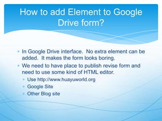 How to add Element to Google
Drive form?
In Google Drive interface. No extra element can be
added. It makes the form looks boring.
We need to have place to publish revise form and
need to use some kind of HTML editor.
Use http://www.huayuworld.org
Google Site
Other Blog site

 