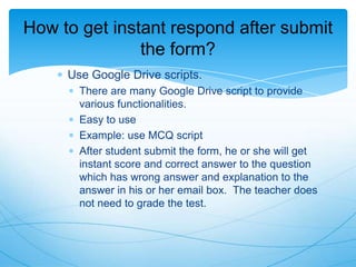 How to get instant respond after submit
the form?
Use Google Drive scripts.
There are many Google Drive script to provide
various functionalities.
Easy to use
Example: use MCQ script
After student submit the form, he or she will get
instant score and correct answer to the question
which has wrong answer and explanation to the
answer in his or her email box. The teacher does
not need to grade the test.

 